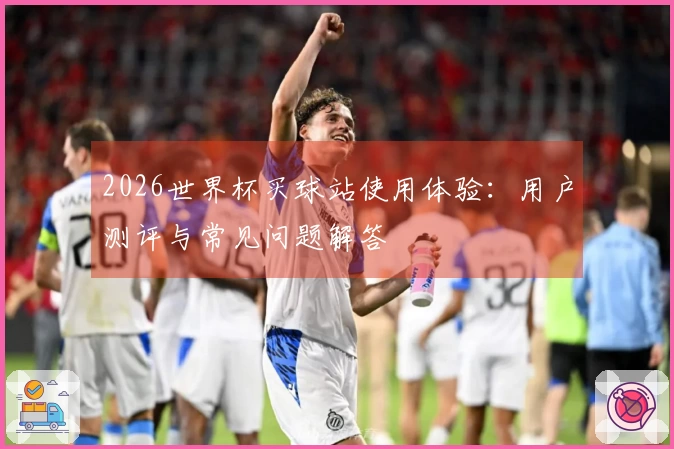 2026世界杯买球站使用体验：用户测评与常见问题解答