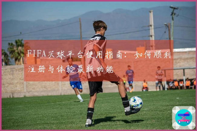 FIFA买球平台使用指南：如何顺利注册与体验最新功能